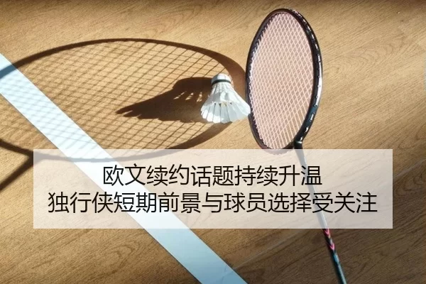 欧文续约话题持续升温 独行侠短期前景与球员选择受关注